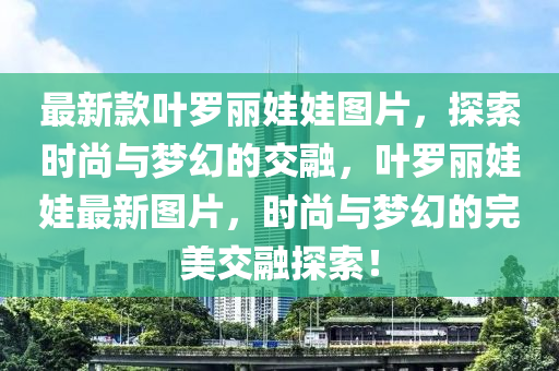 最新款葉羅麗娃娃圖片，探索時(shí)尚與夢(mèng)幻的交融，葉羅麗娃娃最新圖片，時(shí)尚與夢(mèng)幻的完美交融探索！