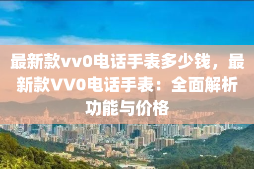 最新款vv0電話手表多少錢，最新款VV0電話手表：全面解析功能與價(jià)格