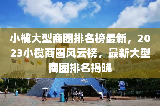 小欖大型商圈排名榜最新，2023小欖商圈風(fēng)云榜，最新大型商圈排名揭曉