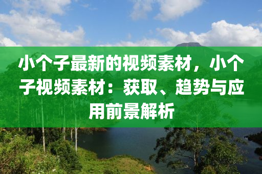 小個(gè)子最新的視頻素材，小個(gè)子視頻素材：獲取、趨勢(shì)與應(yīng)用前景解析