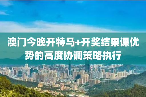 澳門今晚開特馬+開獎結果課優(yōu)勢的高度協(xié)調(diào)策略執(zhí)行