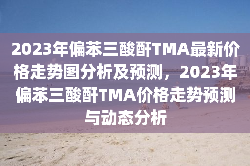 2023年偏苯三酸酐TMA最新價(jià)格走勢(shì)圖分析及預(yù)測(cè)，2023年偏苯三酸酐TMA價(jià)格走勢(shì)預(yù)測(cè)與動(dòng)態(tài)分析