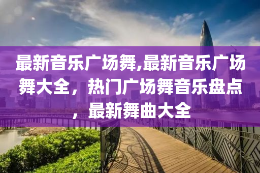 最新音樂廣場舞,最新音樂廣場舞大全，熱門廣場舞音樂盤點，最新舞曲大全