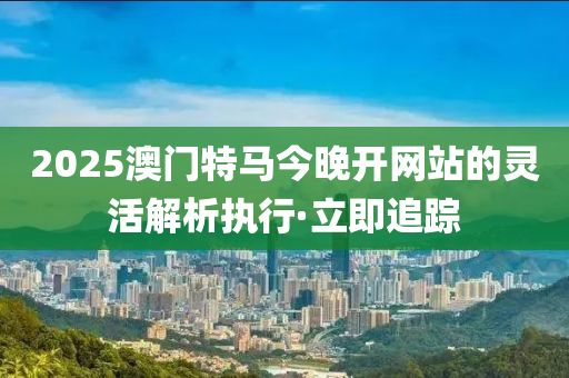 2025澳門(mén)特馬今晚開(kāi)網(wǎng)站的靈活解析執(zhí)行·立即追蹤