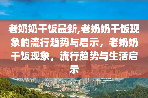 老奶奶干飯最新,老奶奶干飯現(xiàn)象的流行趨勢(shì)與啟示，老奶奶干飯現(xiàn)象，流行趨勢(shì)與生活啟示