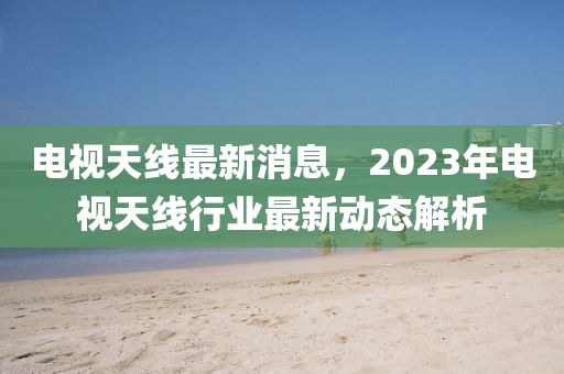 電視天線最新消息，2023年電視天線行業(yè)最新動(dòng)態(tài)解析