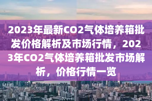 2023年最新CO2氣體培養(yǎng)箱批發(fā)價格解析及市場行情，2023年CO2氣體培養(yǎng)箱批發(fā)市場解析，價格行情一覽