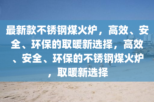 最新款不銹鋼煤火爐，高效、安全、環(huán)保的取暖新選擇，高效、安全、環(huán)保的不銹鋼煤火爐，取暖新選擇