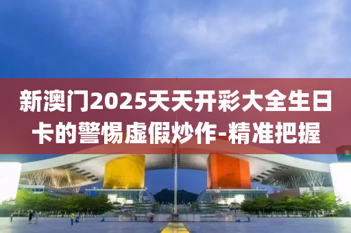 新澳門2025天天開彩大全生日卡的警惕虛假炒作-精準把握