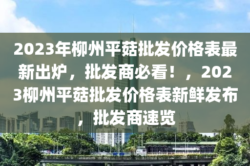 2023年柳州平菇批發(fā)價格表最新出爐，批發(fā)商必看！，2023柳州平菇批發(fā)價格表新鮮發(fā)布，批發(fā)商速覽