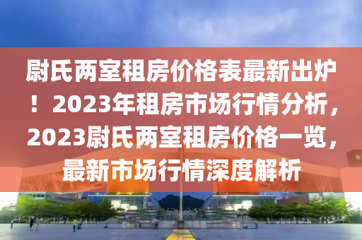 尉氏兩室租房價格表最新出爐！2023年租房市場行情分析，2023尉氏兩室租房價格一覽，最新市場行情深度解析