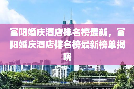 富陽婚慶酒店排名榜最新，富陽婚慶酒店排名榜最新榜單揭曉