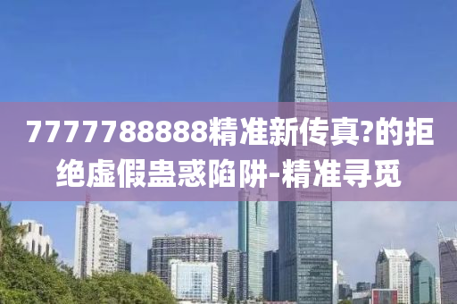 7777788888精準(zhǔn)新傳真?的拒絕虛假蠱惑陷阱-精準(zhǔn)尋覓