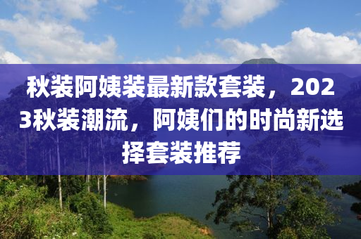 秋裝阿姨裝最新款套裝，2023秋裝潮流，阿姨們的時(shí)尚新選擇套裝推薦