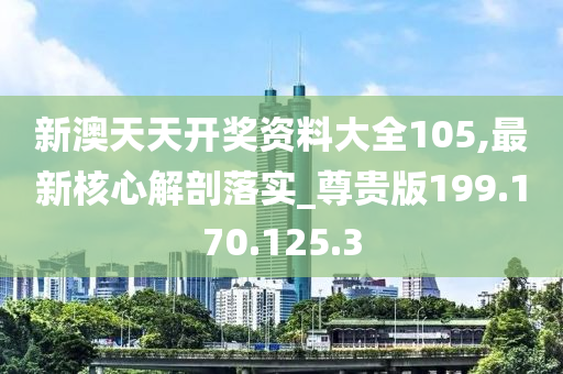 新澳天天開獎(jiǎng)資料大全105,最新核心解剖落實(shí)_尊貴版199.170.125.3