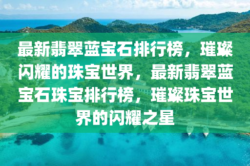 最新翡翠藍寶石排行榜，璀璨閃耀的珠寶世界，最新翡翠藍寶石珠寶排行榜，璀璨珠寶世界的閃耀之星