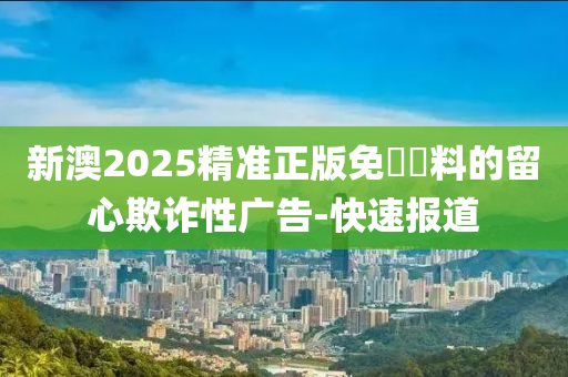 新澳2025精準正版免費資料的留心欺詐性廣告-快速報道