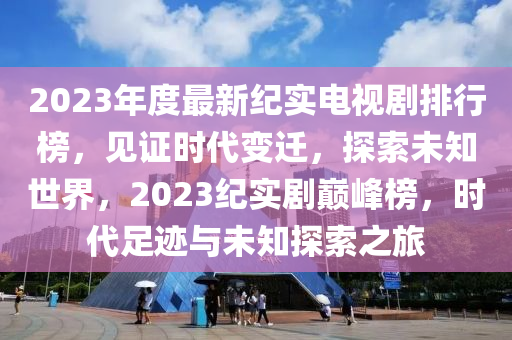 2023年度最新紀(jì)實(shí)電視劇排行榜，見證時(shí)代變遷，探索未知世界，2023紀(jì)實(shí)劇巔峰榜，時(shí)代足跡與未知探索之旅