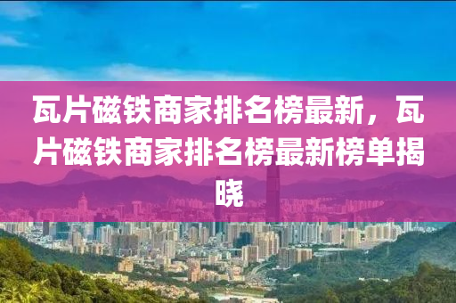 瓦片磁鐵商家排名榜最新，瓦片磁鐵商家排名榜最新榜單揭曉