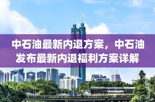 中石油最新內(nèi)退方案，中石油發(fā)布最新內(nèi)退福利方案詳解