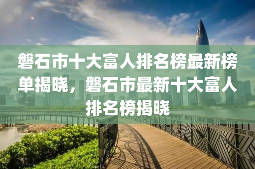 磐石市十大富人排名榜最新榜單揭曉，磐石市最新十大富人排名榜揭曉