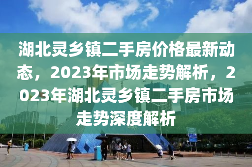 湖北靈鄉(xiāng)鎮(zhèn)二手房價格最新動態(tài)，2023年市場走勢解析，2023年湖北靈鄉(xiāng)鎮(zhèn)二手房市場走勢深度解析