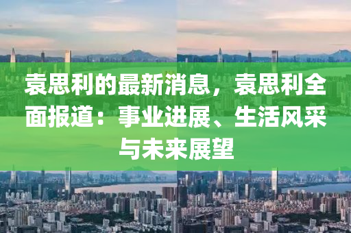 袁思利的最新消息，袁思利全面報(bào)道：事業(yè)進(jìn)展、生活風(fēng)采與未來展望