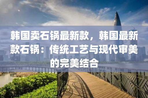 韓國(guó)賣石鍋?zhàn)钚驴睿n國(guó)最新款石鍋：傳統(tǒng)工藝與現(xiàn)代審美的完美結(jié)合