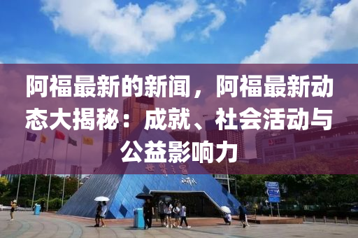 阿福最新的新聞，阿福最新動(dòng)態(tài)大揭秘：成就、社會(huì)活動(dòng)與公益影響力