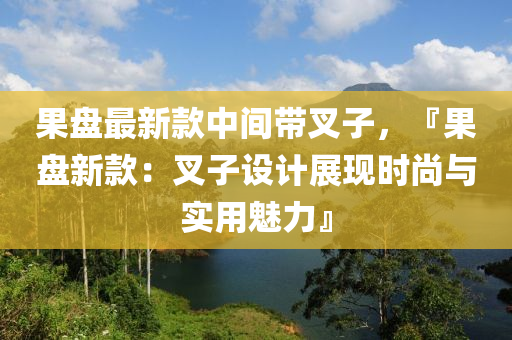 果盤最新款中間帶叉子，『果盤新款：叉子設計展現(xiàn)時尚與實用魅力』