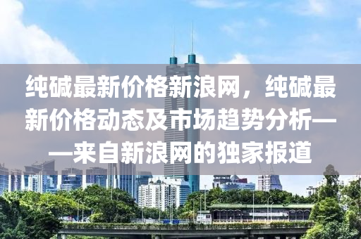 純堿最新價(jià)格新浪網(wǎng)，純堿最新價(jià)格動(dòng)態(tài)及市場(chǎng)趨勢(shì)分析——來(lái)自新浪網(wǎng)的獨(dú)家報(bào)道