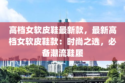 高檔女軟皮鞋最新款，最新高檔女軟皮鞋款：時尚之選，必備潮流鞋履