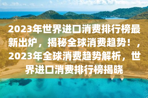 2023年世界進口消費排行榜最新出爐，揭秘全球消費趨勢！，2023年全球消費趨勢解析，世界進口消費排行榜揭曉