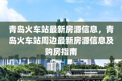 青島火車站最新房源信息，青島火車站周邊最新房源信息及購房指南