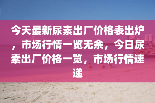 今天最新尿素出廠價(jià)格表出爐，市場行情一覽無余，今日尿素出廠價(jià)格一覽，市場行情速遞