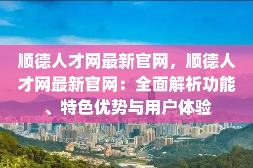 順德人才網最新官網，順德人才網最新官網：全面解析功能、特色優(yōu)勢與用戶體驗