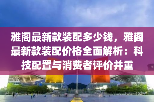 雅閣最新款裝配多少錢，雅閣最新款裝配價格全面解析：科技配置與消費者評價并重