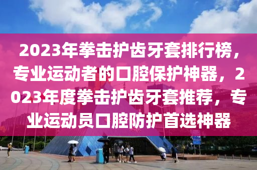 2023年拳擊護齒牙套排行榜，專業(yè)運動者的口腔保護神器，2023年度拳擊護齒牙套推薦，專業(yè)運動員口腔防護首選神器