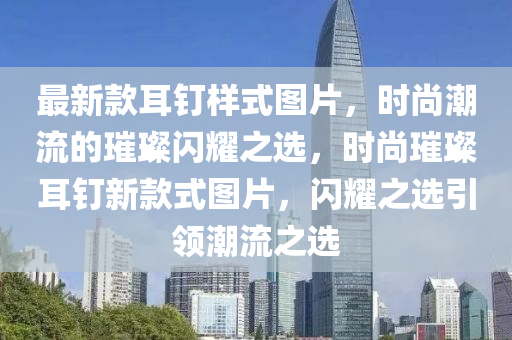 最新款耳釘樣式圖片，時(shí)尚潮流的璀璨閃耀之選，時(shí)尚璀璨耳釘新款式圖片，閃耀之選引領(lǐng)潮流之選