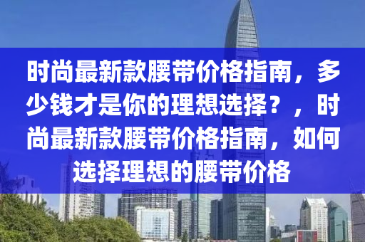 時尚最新款腰帶價格指南，多少錢才是你的理想選擇？，時尚最新款腰帶價格指南，如何選擇理想的腰帶價格