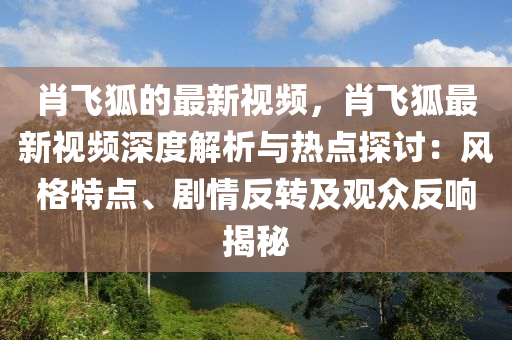 肖飛狐的最新視頻，肖飛狐最新視頻深度解析與熱點探討：風(fēng)格特點、劇情反轉(zhuǎn)及觀眾反響揭秘