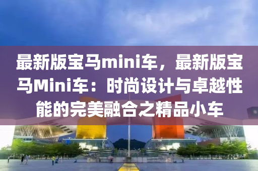 最新版寶馬mini車，最新版寶馬Mini車：時尚設計與卓越性能的完美融合之精品小車