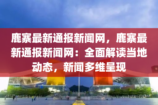 鹿寨最新通報(bào)新聞網(wǎng)，鹿寨最新通報(bào)新聞網(wǎng)：全面解讀當(dāng)?shù)貏討B(tài)，新聞多維呈現(xiàn)