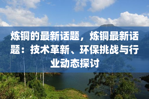 煉銅的最新話題，煉銅最新話題：技術(shù)革新、環(huán)保挑戰(zhàn)與行業(yè)動態(tài)探討