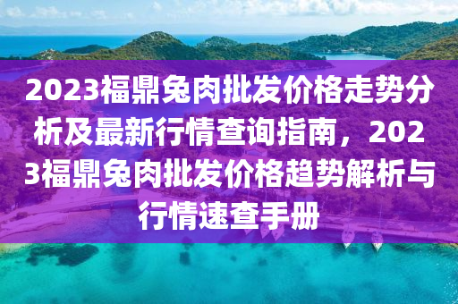 2023福鼎兔肉批發(fā)價格走勢分析及最新行情查詢指南，2023福鼎兔肉批發(fā)價格趨勢解析與行情速查手冊