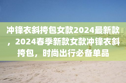 沖鋒衣斜挎包女款2024最新款，2024春季新款女款沖鋒衣斜挎包，時尚出行必備單品