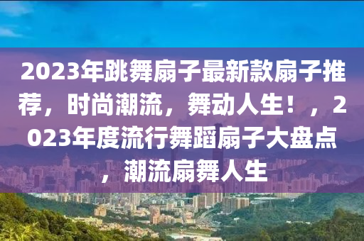 2023年跳舞扇子最新款扇子推薦，時尚潮流，舞動人生！，2023年度流行舞蹈扇子大盤點，潮流扇舞人生