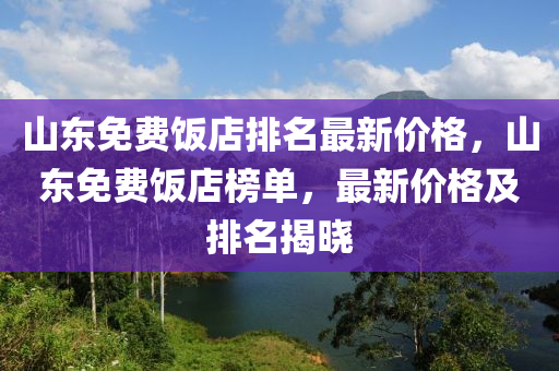 山東免費(fèi)飯店排名最新價(jià)格，山東免費(fèi)飯店榜單，最新價(jià)格及排名揭曉