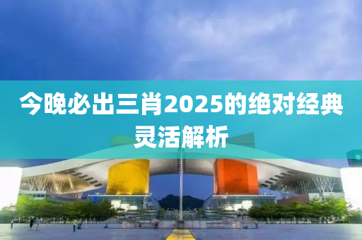 今晚必出三肖2025的絕對經(jīng)典靈活解析