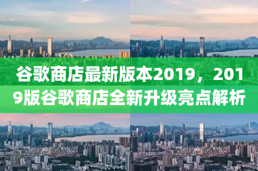 谷歌商店最新版本2019，2019版谷歌商店全新升級亮點解析